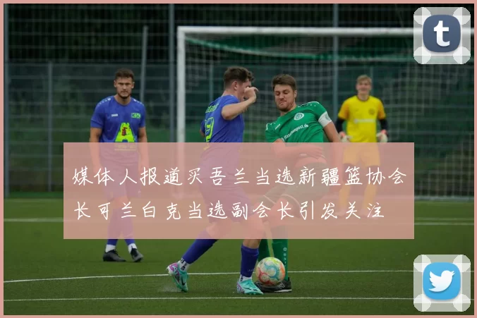 媒体人报道买吾兰当选新疆篮协会长可兰白克当选副会长引发关注