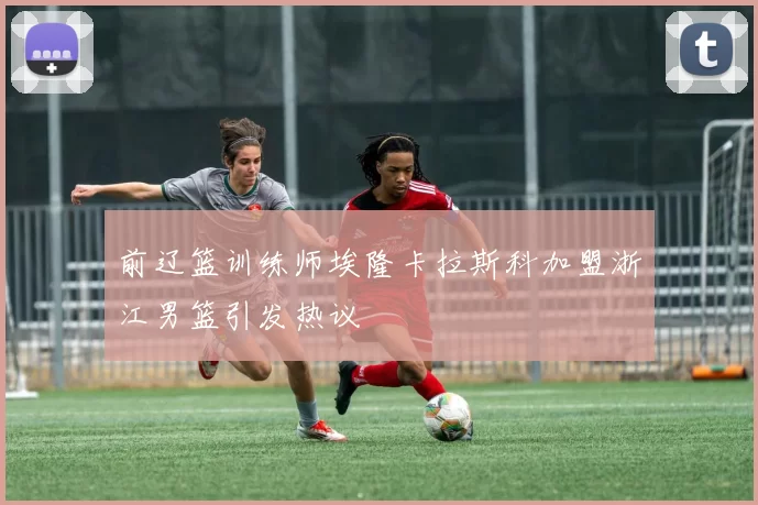 前辽篮训练师埃隆卡拉斯科加盟浙江男篮引发热议