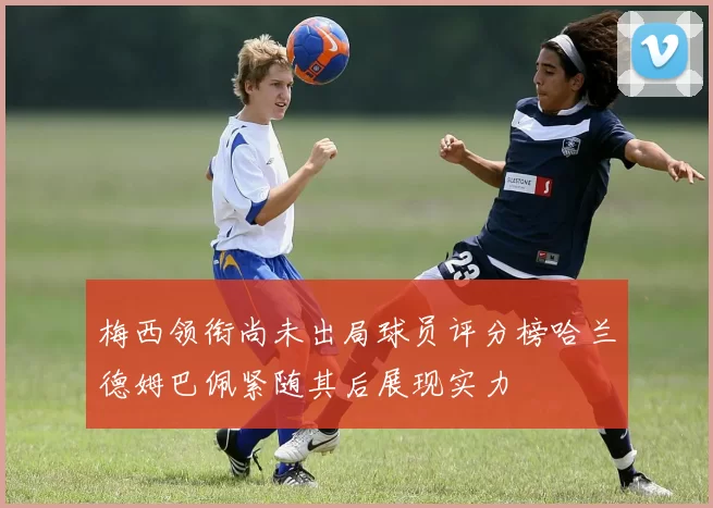 梅西领衔尚未出局球员评分榜哈兰德姆巴佩紧随其后展现实力