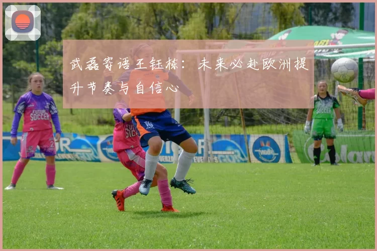 武磊寄语王钰栋：未来必赴欧洲提升节奏与自信心